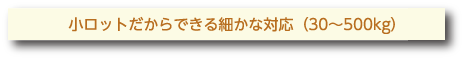 小ロットだからできる細かな対応（30～500kg）