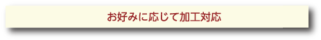 お好みに応じて加工対応